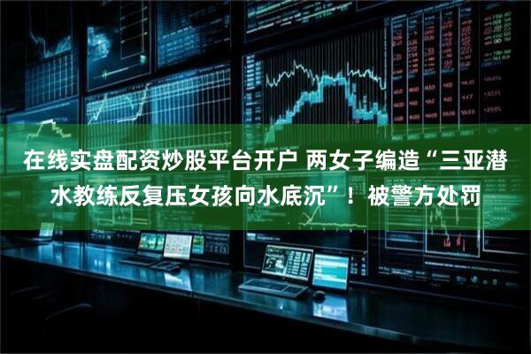 在线实盘配资炒股平台开户 两女子编造“三亚潜水教练反复压女孩向水底沉”！被警方处罚
