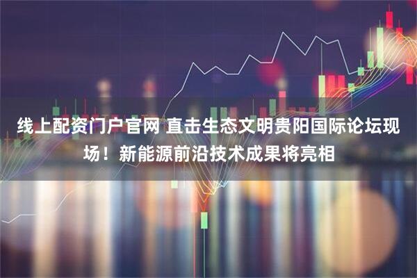 线上配资门户官网 直击生态文明贵阳国际论坛现场！新能源前沿技术成果将亮相