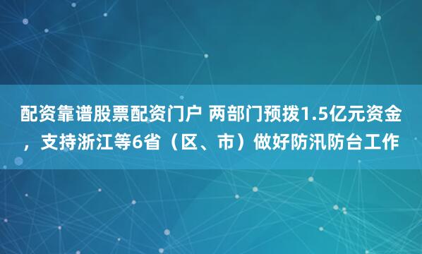 配资靠谱股票配资门户 两部门预拨1.5亿元资金，支持浙江等6省（区、市）做好防汛防台工作