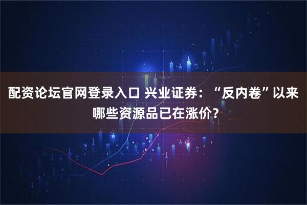 配资论坛官网登录入口 兴业证券：“反内卷”以来 哪些资源品已在涨价？
