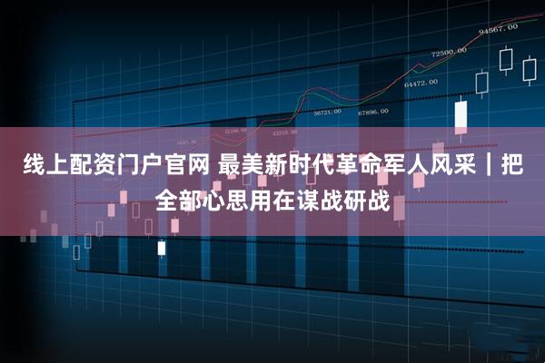 线上配资门户官网 最美新时代革命军人风采｜把全部心思用在谋战研战