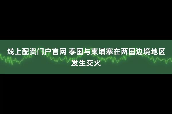 线上配资门户官网 泰国与柬埔寨在两国边境地区发生交火