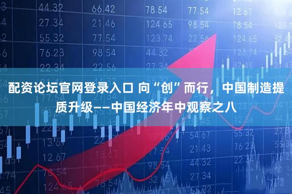 配资论坛官网登录入口 向“创”而行，中国制造提质升级——中国经济年中观察之八