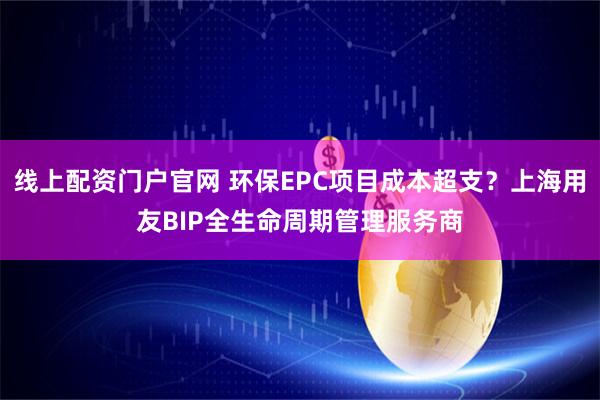 线上配资门户官网 环保EPC项目成本超支？上海用友BIP全生命周期管理服务商