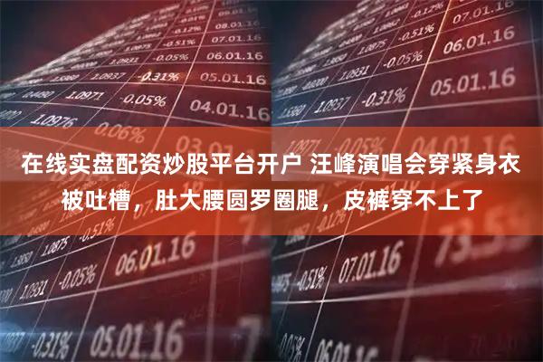 在线实盘配资炒股平台开户 汪峰演唱会穿紧身衣被吐槽，肚大腰圆罗圈腿，皮裤穿不上了