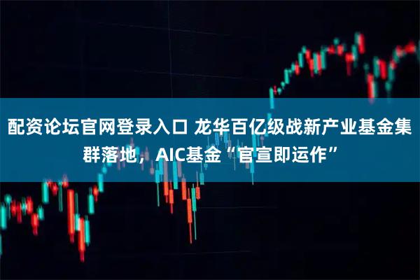 配资论坛官网登录入口 龙华百亿级战新产业基金集群落地,AIC基金“官宣即运作”